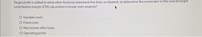 Target profit is added to what other financial statement line item, or element, to determine the numerator in the overall target
contribution margin (CM) calculation in break-even analysis?
O Variable costs
O Fixed costs
O Net income after taxes
O Operating profit