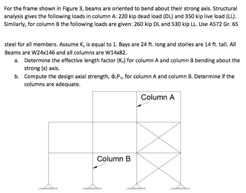 For the frame shown in Figure 3, beams are oriented to bend about their strong axis. Structural
analysis gives the following loads in column A: 220 kip dead load (DL) and 350 kip live load (LL).
Similarly, for column B the following loads are given: 260 kip DL and 530 kip LL. Use A572 Gr. 65
steel for all members. Assume Ky is equal to 1. Bays are 24 ft. long and stories are 14 ft. tall. All
Beams are W24x146 and all columns are W14x82.
a. Determine the effective length factor (Kx) for column A and column B bending about the
strong (x) axis.
b. Compute the design axial strength, $cPn, for column A and column B. Determine if the
columns are adequate.
Column B
Column A