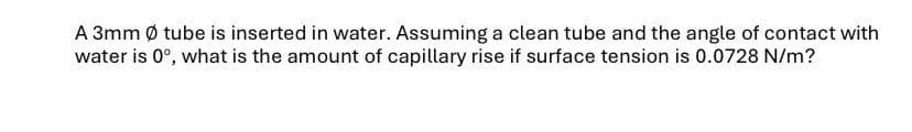 A 3mm Ø tube is inserted in water. Assuming a clean tube and the angle of contact with
water is 0°, what is the amount of capillary rise if surface tension is 0.0728 N/m?