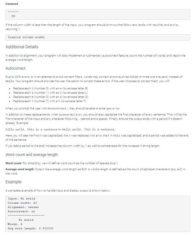 Centered
If the column width is less than the length of the input, your program should print out the follow text (ends with newline) and exit by
returning 1:
C8
Invalid column width
Additional Details
In addition to alignment, your program will also implement a rudimentary autocorrect feature, count the number of words, and report the
average word length.
Autocorrect
Due to OOR errors, or in an attempt to avoid content filters, words may contain errors such as H3110 (H three one one zero) instead of
Hello. Your program should provide the user the option to correct these errors. If the user chooses to correct them, you will:
.
.
Replace each 3 (number 3) with an e (lowercase letter E)
Replace each 1 (number 1) with an 1 (lowercase letter L)
• Replace each e (number 0) with an o (lowercase letter O)
Replace each 7 (number 7) with a t (lowercase letter T)
When you prompt the user with Autocorrect:, they should be able to enter yes or no.
In addition to these replacements, when autocorrect is on, you should also capitalize the first character of every sentence. This will be the
first character of the input and any character following. (period and a space). Finally, ensure the output ends with a period if it doesn't
already. Example:
hallo world. this is a sentence => Hello world. This is a sentence.
Here you will see the first h was capitalized, the 3 was replaced with an e, the t in this was capitalized, and a period was added to the end
of the sentence.
If you add a period to the end, increase the column width by 1 as well to compensate for the increase in string length.
Word count and average length
Word count: For simplicity, we will define word count as the number of spaces plus 1.
Average word length: Output the average word length as %1f. A word's length is defined as the count of alphabet characters (a-z, A-Z) in
the word:
Example
A complete example of how to handle input and display output is shown below:
Input: Hi world
Column width: 20
Alignment: center
Autocorrect: no
Hi world
Words: 2
Aug word length: 3.500000
