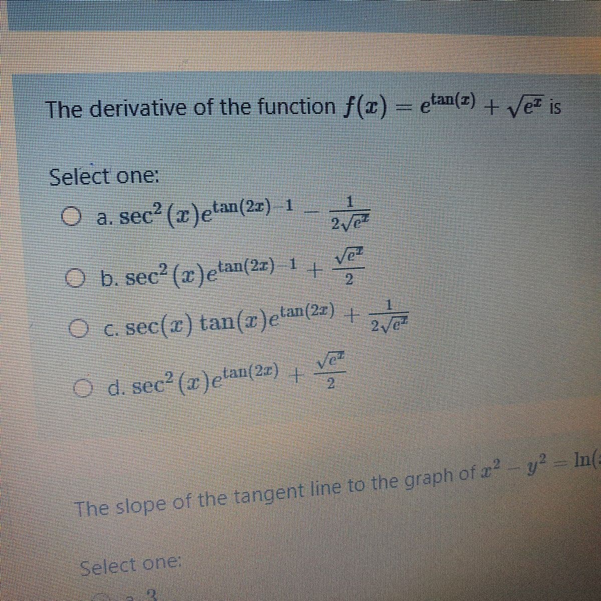 The derivative of the functionf(r) – ean(z) Ve is
elan() + Ve is
Select one:
O a. sec (x)elan(2z) 1
Ob sec2 (x)e'
tan(2z) 1
0.csec(2C) tan(
O c. sec(r) tan(x)elan(2#) |
O d. sec? (a)efan(2r)
d. see*(z)e
The slope of the tangent line to the graphof a y In(
Select one
