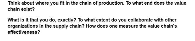 Think about where you fit in the chain of production. To what end does the value
chain exist?
What is it that you do, exactly? To what extent do you collaborate with other
organizations in the supply chain? How does one measure the value chain's
effectiveness?