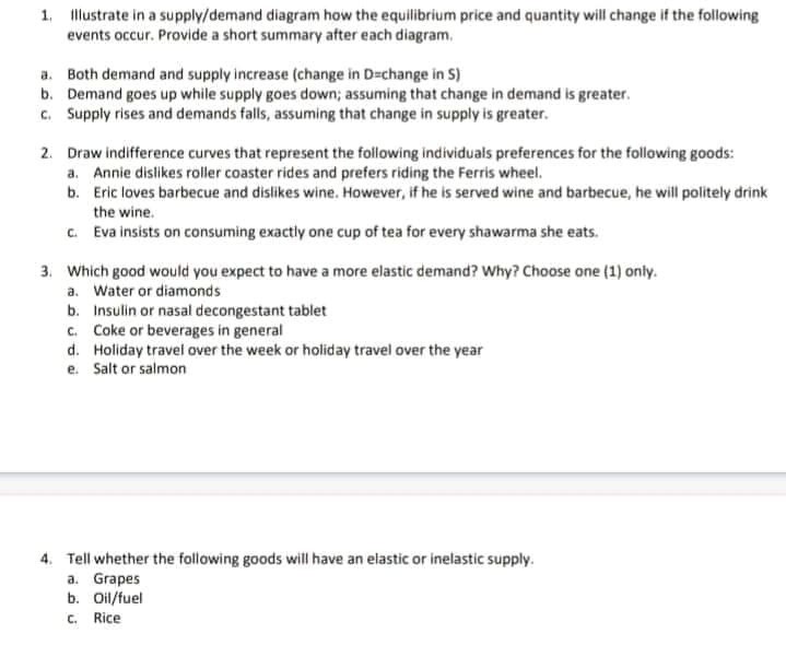 1. llustrate in a supply/demand diagram how the equilibrium price and quantity will change if the following
events occur. Provide a short summary after each diagram.
a. Both demand and supply increase (change in D=change in S)
b. Demand goes up while supply goes down; assuming that change in demand is greater.
c. Supply rises and demands falls, assuming that change in supply is greater.
2. Draw indifference curves that represent the following individuals preferences for the following goods:
a. Annie dislikes roller coaster rides and prefers riding the Ferris wheel.
b. Eric loves barbecue and dislikes wine. However, if he is served wine and barbecue, he will politely drink
the wine.
c. Eva insists on consuming exactly one cup of tea for every shawarma she eats.
3. Which good would you expect to have a more elastic demand? Why? Choose one (1) only.
a. Water or diamonds
b. Insulin or nasal decongestant tablet
c. Coke or beverages in general
d. Holiday travel over the week or holiday travel over the year
e. Salt or salmon
4. Tell whether the following goods will have an elastic or inelastic supply.
a. Grapes
b. Oil/fuel
C. Rice
