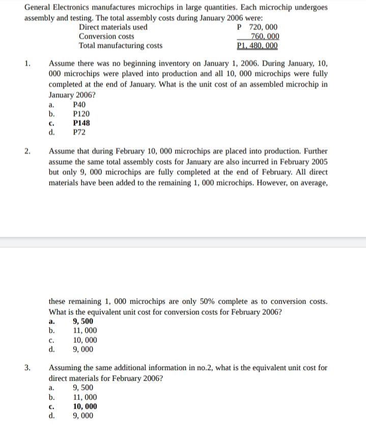 General Electronics manufactures microchips in large quantities. Each microchip undergoes
assembly and testing. The total assembly costs during January 2006 were:
P 720, 000
760, 000
P1, 480, 000
Direct materials used
Conversion costs
Total manufacturing costs
1.
Assume there was no beginning inventory on January 1, 2006. During January, 10,
000 microchips were plaved into production and all 10, 000 microchips were fully
completed at the end of January. What is the unit cost of an assembled microchip in
January 2006?
P40
P120
P148
P72
a.
b.
с.
d.
2.
Assume that during February 10, 000 microchips are placed into production. Further
assume the same total assembly costs for January are also incurred in February 2005
but only 9, 000 microchips are fully completed at the end of February. All direct
materials have been added to the remaining 1, 000 microchips. However, on average,
these remaining 1, 000 microchips are only 50% complete as to conversion costs.
What is the equivalent unit cost for conversion costs for February 2006?
9, 500
11, 000
10, 000
9, 000
а.
b.
C.
d.
Assuming the same additional information in no.2, what is the equivalent unit cost for
direct materials for February 2006?
9, 500
b.
3.
a.
11, 000
10, 000
9, 000
C.
d.
