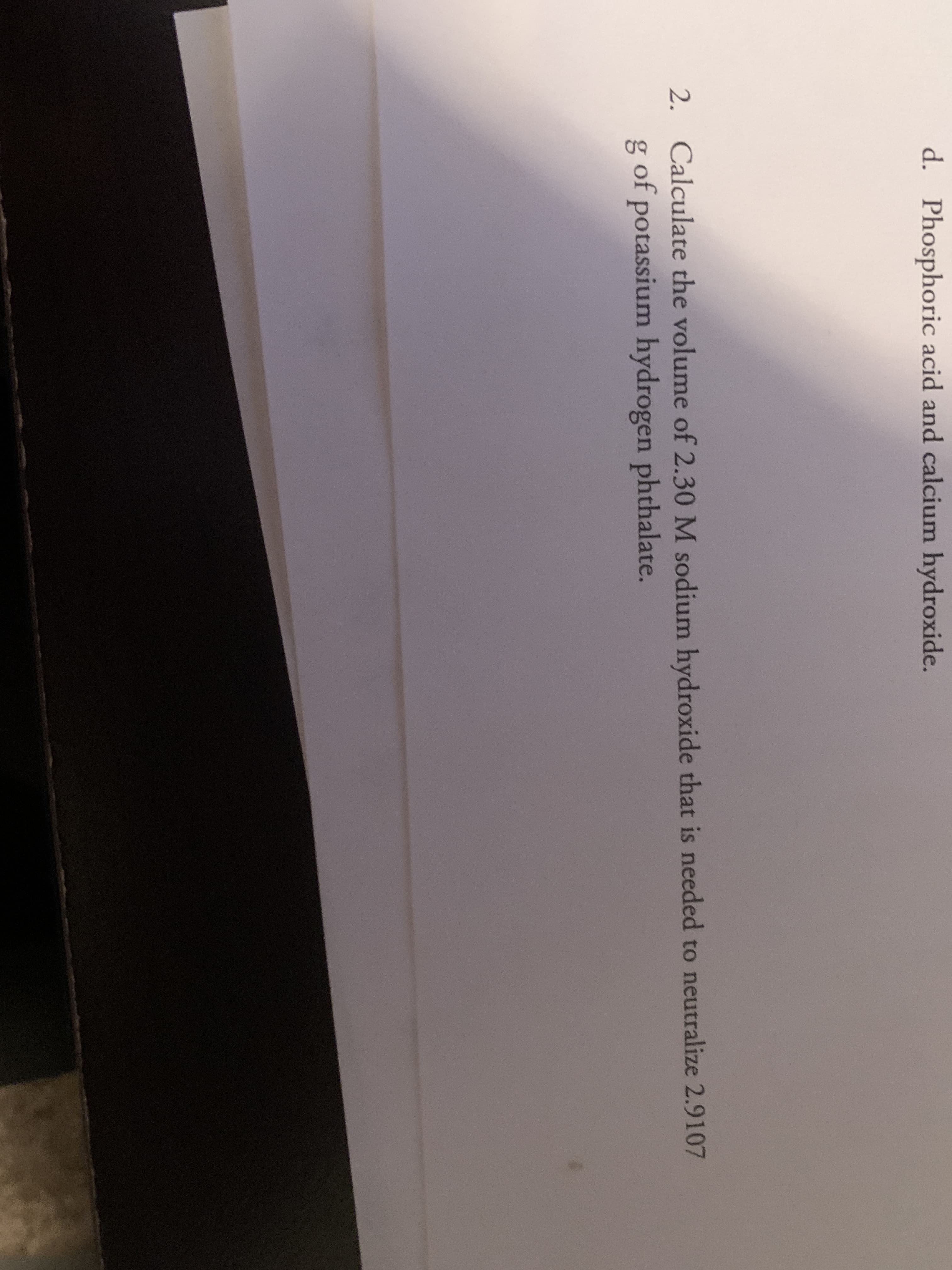 2. Calculate the volume of 2.30 M sodium hydroxide that is needed to neutralize 2.9107
g of potassium hydrogen phthalate.
