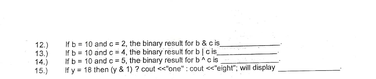 12.)
13.)
14.)
15.)
If b = 10 andc = 2, the binary result for b & c is
If b = 10 andc = 4, the binary result for b|c is
If b = 10 andc = 5, the binary result for b^c is
If y = 18 then (y & 1) ? cout <<"one" : cout <"eight"; will display
