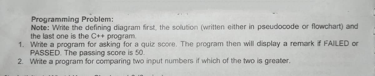 Programming Problem:
Note: Write the defining diagram first, the solution (written either in pseudocode or flowchart) and
the last one is the C++ program.
1. Write a program for asking for a quiz score. The program then will display a remark if FAILED or
PASSED. The passing score is 50.
2. Write a program for comparing two input numbers if which of the two is greater.
