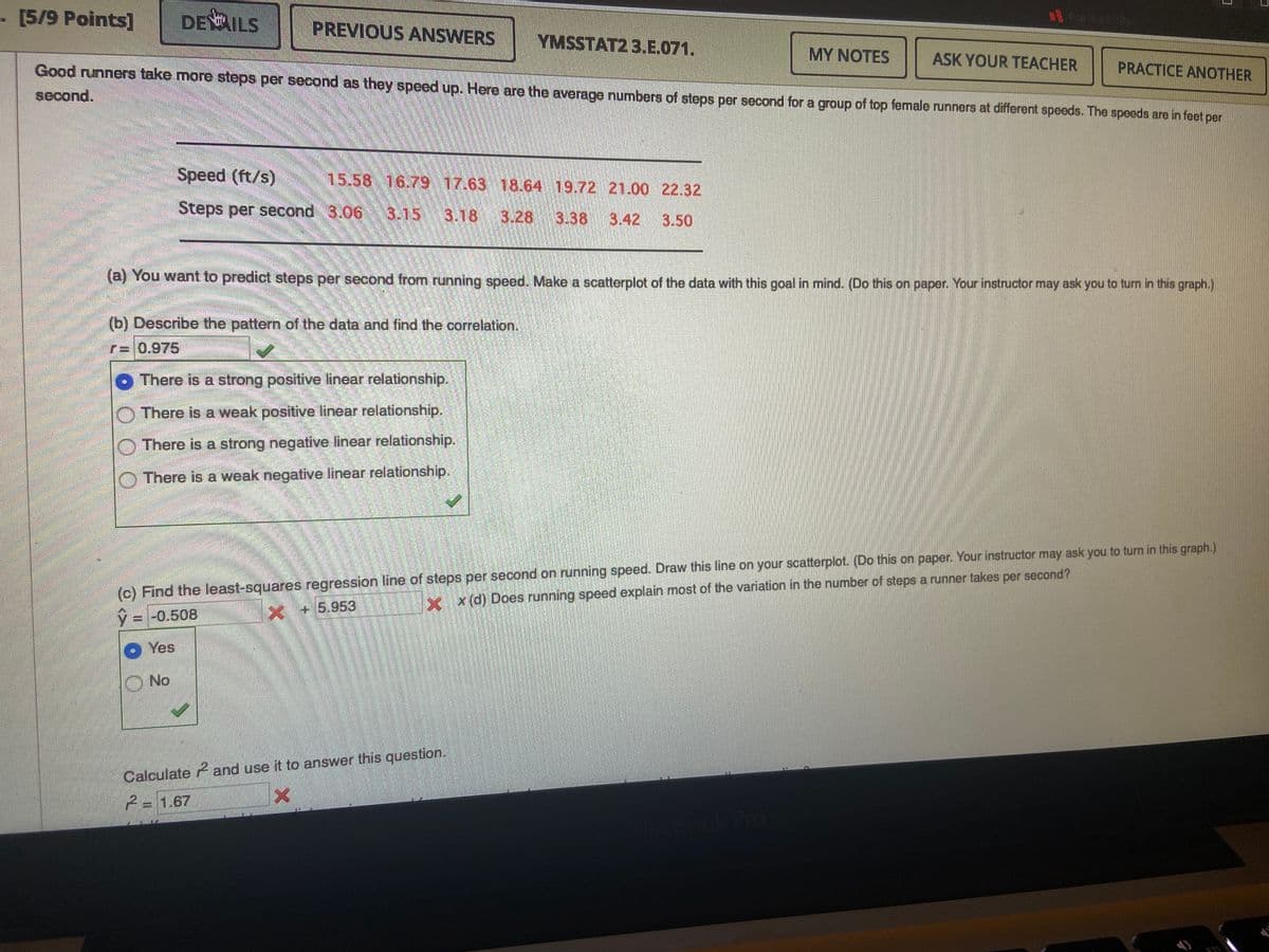 .[5/9 Points]
DEILS
PREVIOUS ANSWERS
Rapia conty
YMSSTAT2 3.E.071.
MY NOTES
ASK YOUR TEACHER
PRACTICE ANOTHER
Good runners take more steps per second as they speed up. Here are the average numbers of steps per second for a group of top female runners at different speeds. The speeds are in feet per
second.
Speed (ft/s)
15.58 16.79 17.63 18.64 19.72 21.00 22.32
Steps per second 3.06 3.15 3.18 3.28 3.38
3.42
3.50
(a) You want to predict steps per second from running speed. Make a scatterplot of the data with this goal in mind. (Do this on paper. Your instructor may ask you to turn in this graph.)
(b) Describe the pattern of the data and find the correlation,
r= 0.975
O There is a strong positive linear relationship.
O There is a weak positive linear relationship.
O There is a strong negative linear relationship.
O There is a weak negative linear relationship.
(c) Find the least-squares regression line of steps per second on running speed. Draw this line on your scatterplot. (Do this on paper. Your instructor may ask you to turn in this graph.)
xx(d) Does running speed explain most of the variation in the number of steps a runner takes per second?
+5.953
V = -0.508
O Yes
ONo
Calculate and use it to answer this question.
2=1.67
ook Pro
