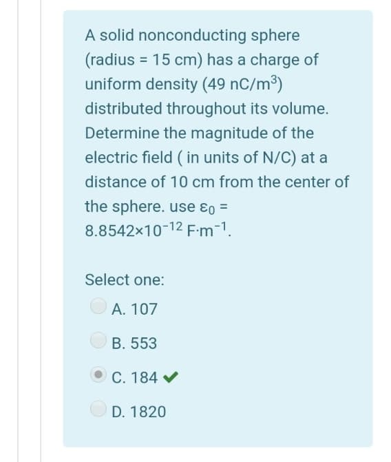 A solid nonconducting sphere
(radius = 15 cm) has a charge of
uniform density (49 nC/m³)
distributed throughout its volume.
Determine the magnitude of the
electric field ( in units of N/C) at a
distance of 10 cm from the center of
the sphere. use ɛo =
8.8542x10-12 F-m-1.
Select one:
A. 107
B. 553
C. 184 V
D. 1820
