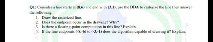 QI: Consider a line starts at (8,6) and end with (3,1), use the DDA to rasterize the line then answer
the following:
1. Draw the rasterized line.
2. Does the endpoint occur in the drawing? Why?
3. Is there a floating-point computation in this line? Explain.
4. If the line endpoints (-8,-6) to (-3,-1) does the algorithm capable of drawing it? Explain.
