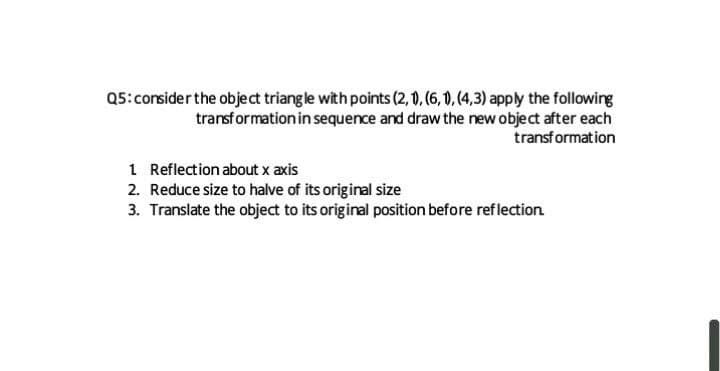 Q5:consider the object triangle with points (2, 0, (6, 0), (4,3) apply the following
transformation in sequence and draw the new object after each
transformation
1 Reflection about x axis
2. Reduce size to halve of its original size
3. Translate the object to its original position before reflection
