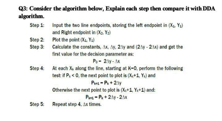 Q3: Consider the algorithm below, Explain each step then compare it with DDA
algorithm.
Step 1: Input the two line endpoints, storing the left endpoint in (X1, Y2)
and Right endpoint in (X2. Y2)
Step 2: Plot the point (X1, Y2)
Step 3: Calculate the constants, Ax, Ay, 2Ay and (2Ay - 2AX) and get the
first value for the decision parameter as:
Po = 2Ay - Ax
Step 4: At each Xi along the line, starting at K-0, perform the following
test: if Pk < 0, the next point to plot is (X+1, Yn) and
Pk+1 = Pk+2Ay
Otherwise the next point to plot is (X+1, Y+1) and:
Pr1 = Pk+2Ay - 2Ax
Step 5:
Repeat step 4, Ax times.
