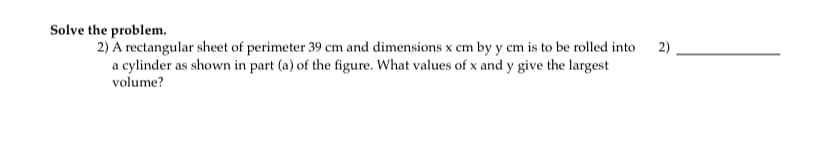 Solve the problem.
2) A rectangular sheet of perimeter 39 cm and dimensions x cm by y cm is to be rolled into
a cylinder as shown in part (a) of the figure. What values of x and y give the largest
2)
volume?
