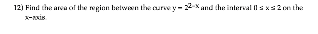 12) Find the area of the region between the curve y = 22-X and the interval 0 < x < 2 on the
х-ахis.
