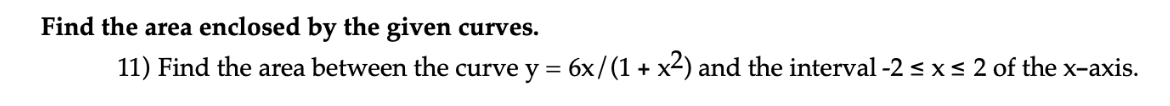 Find the area enclosed by the given curves.
11) Find the area between the curve y = 6x/(1 + x2) and the interval -2 < x< 2 of the x-axis.
