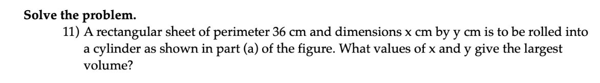 Solve the problem.
11) A rectangular sheet of perimeter 36 cm and dimensions x cm by y cm is to be rolled into
a cylinder as shown in part (a) of the figure. What values of x and y give the largest
volume?
