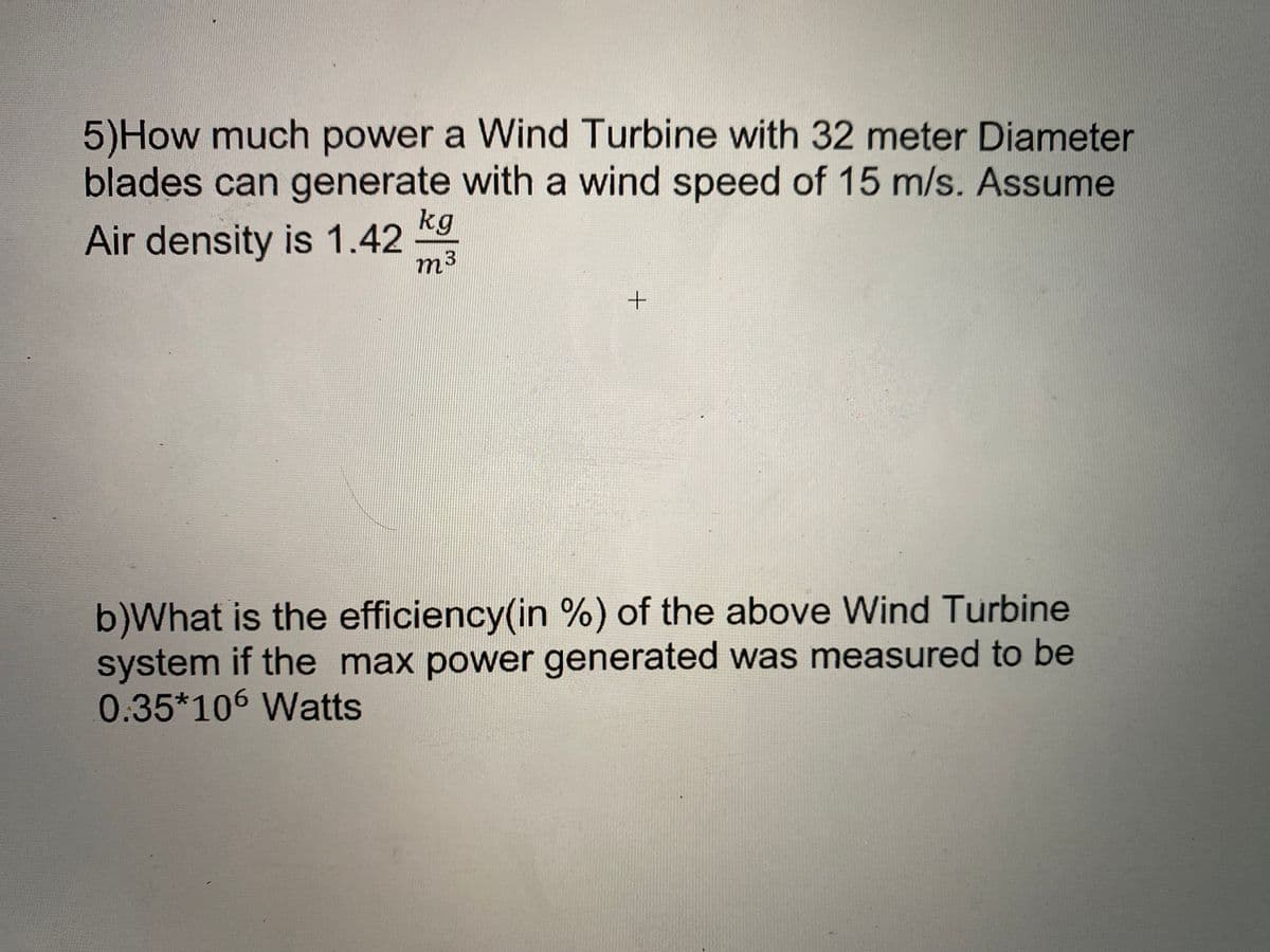 5)How much power a Wind Turbine with 32 meter Diameter
blades can generate with a wind speed of 15 m/s. Assume
kg
Air density is 1.42
m3
b)What is the efficiency(in %) of the above Wind Turbine
system if the max power generated was measured to be
0.35*106 Watts
