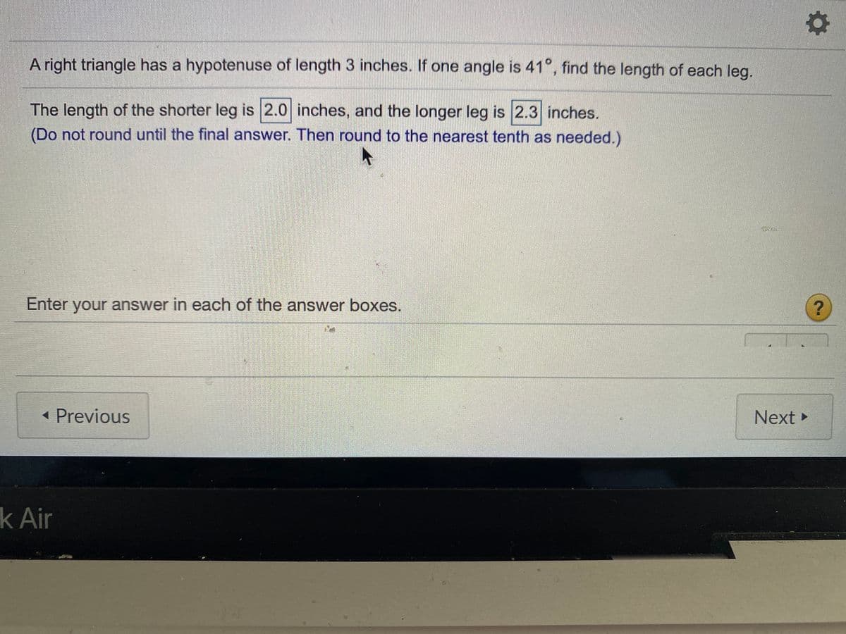 A right triangle has a hypotenuse of length 3 inches. If one angle is 41°, find the length of each leg.
The length of the shorter leg is 2.0 inches, and the longer leg is 2.3 inches.
(Do not round until the final answer. Then round to the nearest tenth as needed.)
Enter your answer in each of the answer boxes.
« Previous
Next ►
k Air
