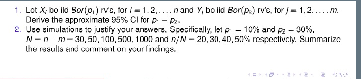 1. Lot X, bc iid Bor(p,) rv's, for i = 1.2,..., n and Y, be iid Bor(p2) rv's, for j = 1,2,... m.
Derive the approximate 95% CI for pi – P2.
2. Use simulations to justify your answers. Specifically, let p – 10% and p2 – 30%,
N = n+m = 30, 50, 100, 500, 1000 and n/N = 20,30, 40, 50% respectively. Summarize
the resulls and comment on your lindings.
