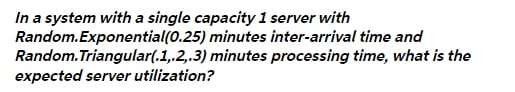 In a system with a single capacity 1 server with
Random.Exponential(0.25) minutes inter-arrival time and
Random. Triangular(.1,.2,.3) minutes processing time, what is the
expected server utilization?
