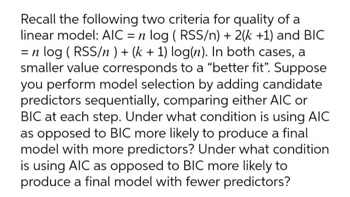 Recall the following two criteria for quality of a
linear model: AIC = n log ( RSS/n) + 2(k +1) and BIC
= n log ( RSS/n ) + (k + 1) log(n). In both cases, a
smaller value corresponds to a "better fit". Suppose
you perform model selection by adding candidate
predictors sequentially, comparing either AIC or
BIC at each step. Under what condition is using AIC
as opposed to BIC more likely to produce a final
model with more predictors? Under what condition
is using AIC as opposed to BlC more likely to
produce a final model with fewer predictors?
