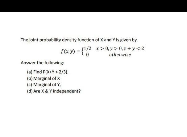 The joint probability density function of X and Y is given by
f(x.y) = {","
{1/2 x>0, y > 0, x + y< 2
otherwise
Answer the following:
(a) Find P(X+Y > 2/3).
(b) Marginal of X
(c) Marginal of Y,
(d) Are X & Y independent?
