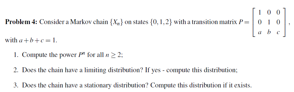 10 0
Problem 4: Consider a Markov chain {X„} on states {0,1,2} with a transition matrix P=
0 1 0
a b
with a +b+c =1.
1. Compute the power P" for all n > 2;
2. Does the chain have a limiting distribution? If yes - compute this distribution;
3. Does the chain have a stationary distribution? Compute this distribution if it exists.
