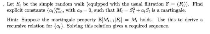 Let St be the simple random walk (equipped with the usual filtration F = (F?)). Find
explicit constants {at}%o, with ao = 0, such that Mq = S} + aµSt is a martingale.
Hint: Suppose the martingale property E[M+1|Fi] =
recursive relation for {a}. Solving this relation gives a required sequence.
Mị holds. Use this to derive a
