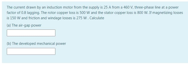 The current drawn by an induction motor from the supply is 25 A from a 460 V, three-phase line at a power
factor of 0.8 lagging. The rotor copper loss is 500 W and the stator copper loss is 800 W. If magnetizing losses
is 150 W and friction and windage losses is 275 W. Calculate
(a) The air-gap power
(b) The developed mechanical power
