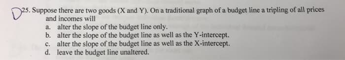 25. Suppose there are two goods (X and Y). On a traditional graph of a budget line a tripling of all prices
and incomes will
a. alter the slope of the budget line only.
b. alter the slope of the budget line as well as the Y-intercept.
c. alter the slope of the budget line as well as the X-intercept.
d. leave the budget line unaltered.