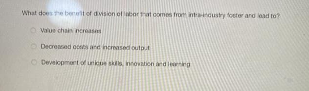 What does the benefit of division of labor that comes from intra-industry foster and lead to?
O Value chain increases
Decreased costs and increased output
O Development of unique skills, innovation and learning