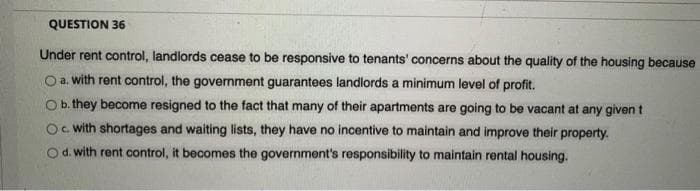 QUESTION 36
Under rent control, landlords cease to be responsive to tenants' concerns about the quality of the housing because
O a. with rent control, the government guarantees landlords a minimum level of profit.
O b. they become resigned to the fact that many of their apartments are going to be vacant at any given t
Oc. with shortages and waiting lists, they have no incentive to maintain and improve their property.
d. with rent control, it becomes the government's responsibility to maintain rental housing.