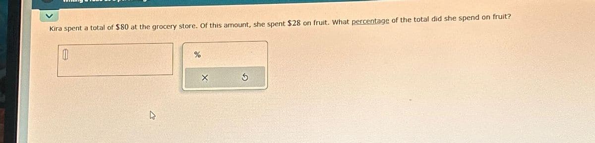 Kira spent a total of $80 at the grocery store. Of this amount, she spent $28 on fruit. What percentage of the total did she spend on fruit?
0
%
X