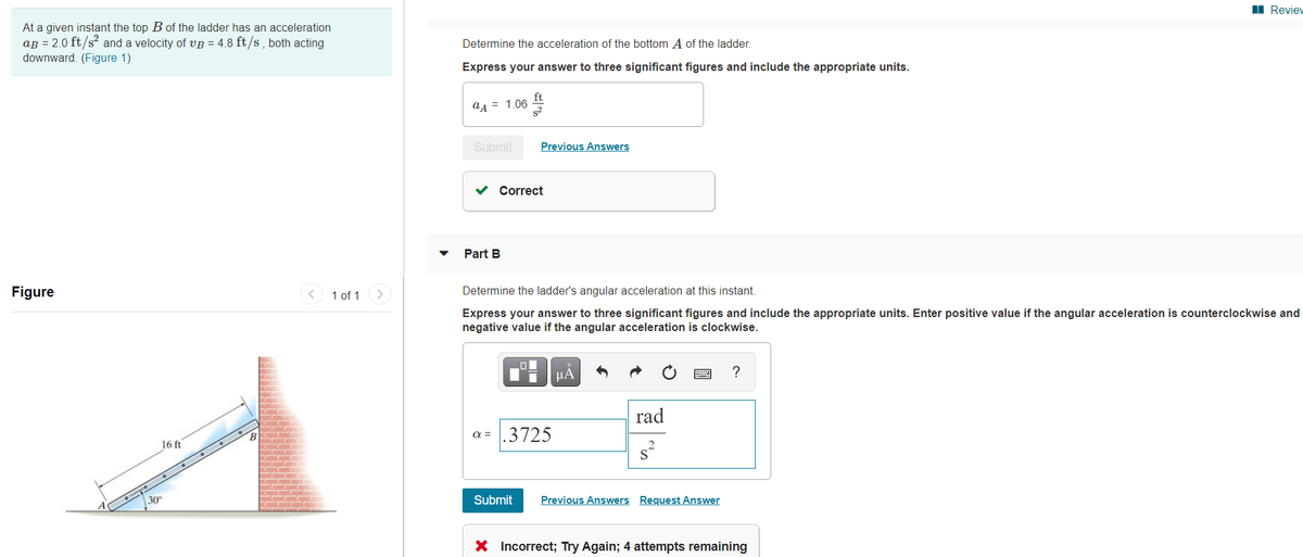 I Review
At a given instant the top B of the ladder has an acceleration
aB = 2.0 ft/s? and a velocity of VB = 4.8 ft/s , both acting
downward. (Figure 1)
Determine the acceleration of the bottom A of the ladder.
Express your answer to three significant figures and include the appropriate units.
ft
a4 = 1.06
s2
Submit
Previous Answers
Correct
Part B
Figure
< 1 of 1
Determine the ladder's angular acceleration at this instant.
Express your answer to three significant figures and include the appropriate units. Enter positive value if the angular acceleration is counterclockwise and
negative value if the angular acceleration is clockwise.
µA
rad
a =
.3725
16 ft
30
Submit
Previous Answers Request Answer
X Incorrect; Try Again; 4 attempts remaining
