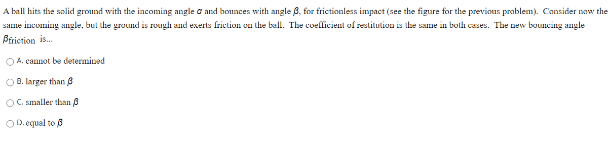 A ball hits the solid ground with the incoming angle a and bounces with angle B, for frictionless impact (see the figure for the previous problem). Consider now the
same incoming angle, but the ground is rough and exerts friction on the ball. The coefficient of restitution is the same in both cases. The new bouncing angle
Bfriction is...
O A. cannot be determined
O B. larger than 3
C. smaller than B
O D. equal to ß
