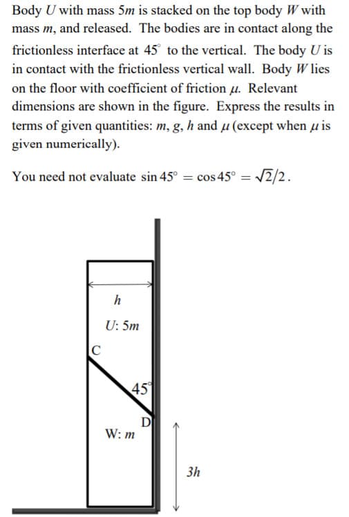 Body U with mass 5m is stacked on the top body W with
mass m, and released. The bodies are in contact along the
frictionless interface at 45° to the vertical. The body U is
in contact with the frictionless vertical wall. Body W lies
on the floor with coefficient of friction u. Relevant
dimensions are shown in the figure. Express the results in
terms of given quantities: m, g, h and µ (except when µ is
given numerically).
You need not evaluate sin 45° = cos 45° = 2/2.
h
U: 5m
C
45
D
W: m
3h
