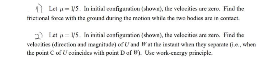 11 Let u= 1/5. In initial configuration (shown), the velocities are zero. Find the
frictional force with the ground during the motion while the two bodies are in contact.
Let u= 1/5. In initial configuration (shown), the velocities are zero. Find the
velocities (direction and magnitude) of U and W at the instant when they separate (i.e., when
the point C of U coincides with point D of W). Use work-energy principle.
