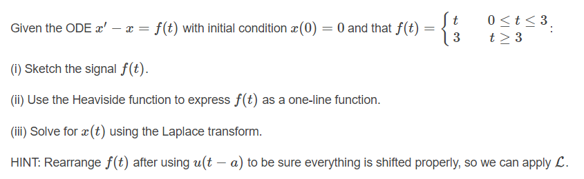 0 <t < 3,
t > 3
t
Given the ODE x' – x = f(t) with initial condition x(0) = 0 and that f(t)
3
(i) Sketch the signal f(t).
(ii) Use the Heaviside function to express f(t) as a one-line function.
(iii) Solve for x (t) using the Laplace transform.
HINT: Rearrange f(t) after using u(t – a) to be sure everything is shifted properly, so we can apply L.
..
