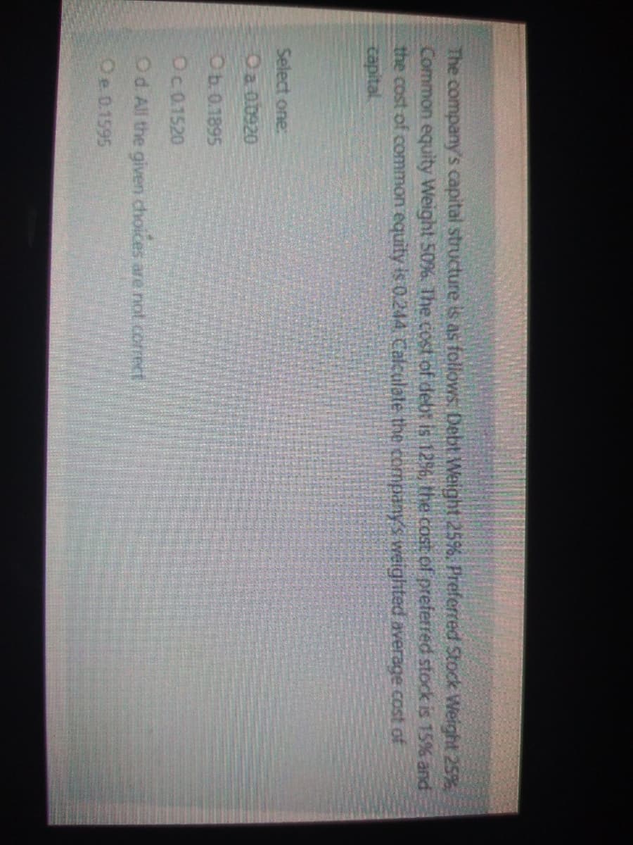 The company's capital structure is as follows Debt Weight 25%. Preferred Stock Weight 25%
Common equity Weight 50%. The cost of debt is 12%6, the cost of preferred stock is 15% and
the cost of common equity is 0.244 Calculate the companys weighted average Cost of
tapital.
Select one:
Oa ob920
Ob.0.1895
Oc01520
Od All the given choices are not correct
Oe 0.1595
