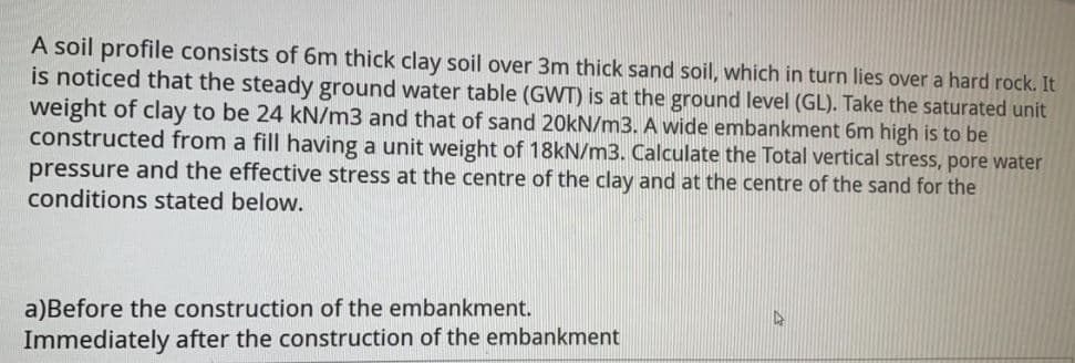 A soil profile consists of 6m thick clay soil over 3m thick sand soil, which in turn lies over a hard rock. It
is noticed that the steady ground water table (GWT) is at the ground level (GL). Take the saturated unit
weight of clay to be 24 kN/m3 and that of sand 20kN/m3. A wide embankment 6m high is to be
constructed from a fill having a unit weight of 18KN/m3. Calculate the Total vertical stress, pore water
pressure and the effective stress at the centre of the clay and at the centre of the sand for the
conditions stated below.
a)Before the construction of the embankment.
Immediately after the construction of the embankment
