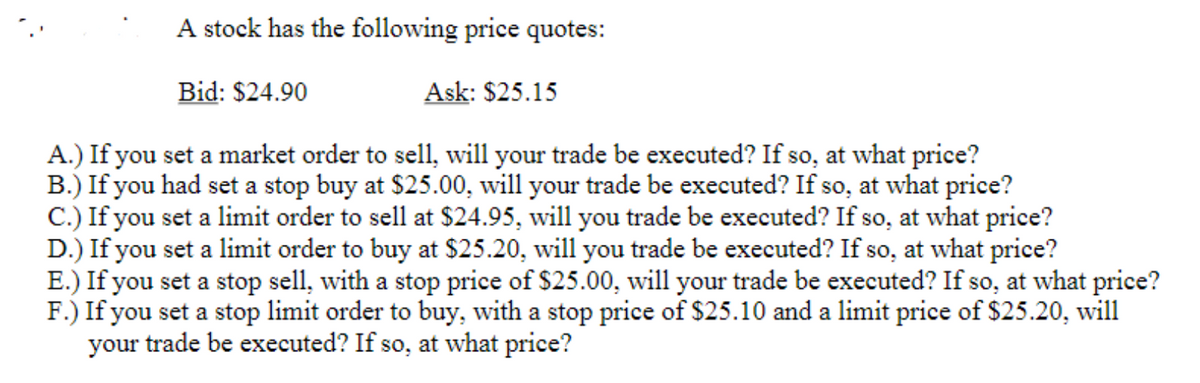 A stock has the following price quotes:
Bid: $24.90
Ask: $25.15
A.) If you set a market order to sell, will your trade be executed? If so, at what price?
B.) If you had set a stop buy at $25.00, will your trade be executed? If so, at what price?
C.) If you set a limit order to sell at $24.95, will you trade be executed? If so, at what price?
D.) If you set a limit order to buy at $25.20, will you trade be executed? If so, at what price?
E.) If you set a stop sell, with a stop price of $25.00, will your trade be executed? If so, at what price?
F.) If you set a stop limit order to buy, with a stop price of $25.10 and a limit price of $25.20, will
your trade be executed? If so, at what price?
