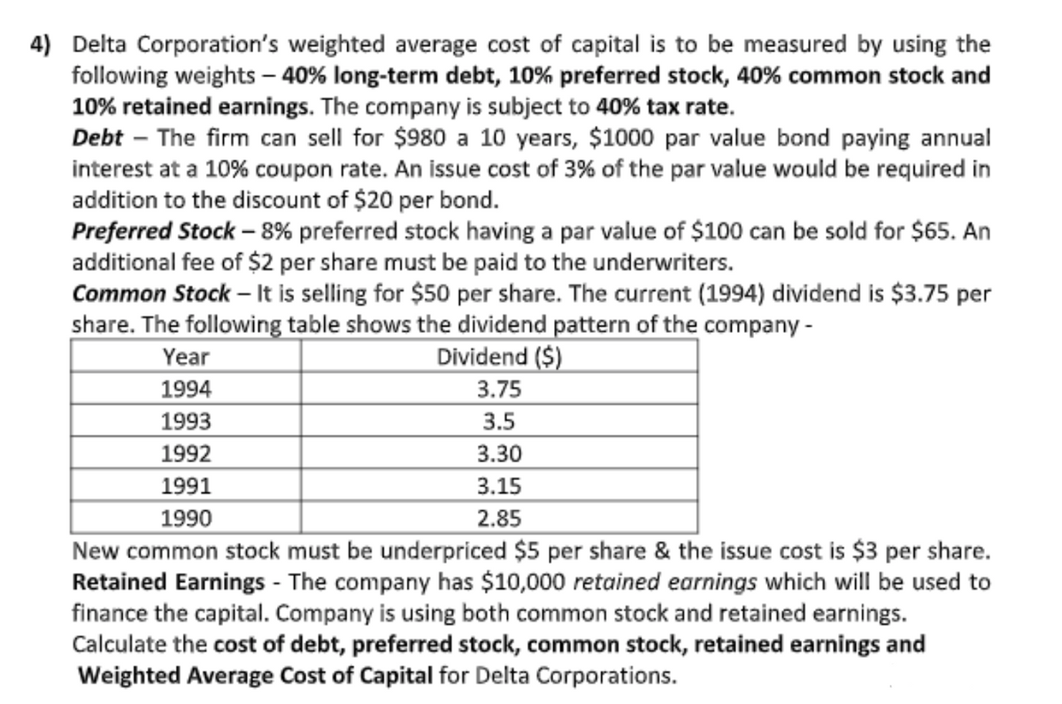 4) Delta Corporation's weighted average cost of capital is to be measured by using the
following weights– 40% long-term debt, 10% preferred stock, 40% common stock and
10% retained earnings. The company is subject to 40% tax rate.
Debt – The firm can sell for $980 a 10 years, $1000 par value bond paying annual
interest at a 10% coupon rate. An issue cost of 3% of the par value would be required in
addition to the discount of $20 per bond.
Preferred Stock – 8% preferred stock having a par value of $100 can be sold for $65. An
additional fee of $2 per share must be paid to the underwriters.
Common Stock – It is selling for $50 per share. The current (1994) dividend is $3.75 per
share. The following table shows the dividend pattern of the company -
Year
Dividend ($)
1994
3.75
1993
3.5
1992
3.30
1991
3.15
1990
2.85
New common stock must be underpriced $5 per share & the issue cost is $3 per share.
Retained Earnings - The company has $10,000 retained earnings which will be used to
finance the capital. Company is using both common stock and retained earnings.
Calculate the cost of debt, preferred stock, common stock, retained earnings and
Weighted Average Cost of Capital for Delta Corporations.
