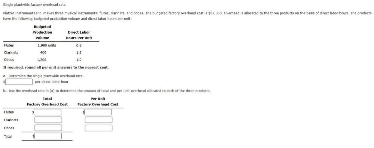 Single plantwide factory overhead rate
Platzer Instruments Inc. makes three musical instruments: flutes, clarinets, and oboes. The budgeted factory overhead cost is $87,360. Overhead is allocated to the three products on the basis of direct labor hours. The products
have the following budgeted production volume and direct labor hours per unit:
Budgeted
Production
Direct Labor
Hours Per Unit
Volume
Flutes
Clarinets
Oboes
1,900 units
400
1,200
0.8
1.6
1.0
If required, round all per unit answers to the nearest cent.
a. Determine the single plantwide overhead rate.
per direct labor hour
b. Use the overhead rate in (a) to determine the amount of total and per-unit overhead allocated to each of the three products,
Total
Per Unit
Factory Overhead Cost
Factory Overhead Cost
Flutes
Clarinets
Oboes
Total