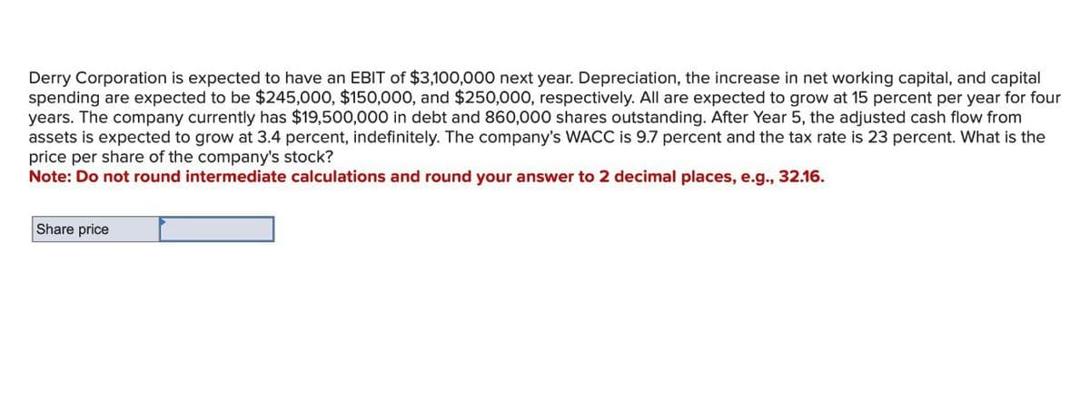 Derry Corporation is expected to have an EBIT of $3,100,000 next year. Depreciation, the increase in net working capital, and capital
spending are expected to be $245,000, $150,000, and $250,000, respectively. All are expected to grow at 15 percent per year for four
years. The company currently has $19,500,000 in debt and 860,000 shares outstanding. After Year 5, the adjusted cash flow from
assets is expected to grow at 3.4 percent, indefinitely. The company's WACC is 9.7 percent and the tax rate is 23 percent. What is the
price per share of the company's stock?
Note: Do not round intermediate calculations and round your answer to 2 decimal places, e.g., 32.16.
Share price