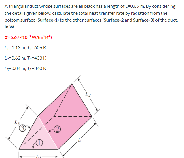 Atriangular duct whose surfaces are all black has a length of L=0.69 m. By considering
the details given below, calculate the total heat transfer rate by radiation from the
bottom surface (Surface-1) to the other surfaces (Surface-2 and Surface-3) of the duct,
in W.
o=5.67x10® W/(m²K4)
L1=1.13 m, Tz=606 K
L2=0.62 m, T2=433 K
L3=0.84 m, T3=340 K
L2
L3
