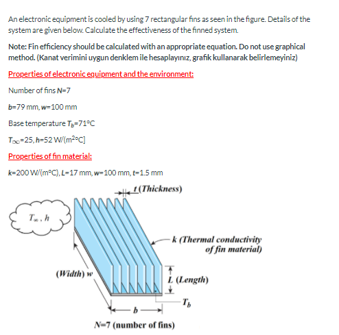 An electronic equipment is cooled by using 7 rectangular fins as seen in the figure. Details of the
system are given below. Calculate the effectiveness of the finned system.
Note: Fin efficiency should be calculated with an appropriate equation. Do not use graphical
method. (Kanat verimini uygun denklem ile hesaplayınız, grafik kullanarak belirlemeyiniz)
Properties of electronic equipment and the environment:
Number of fins N-7
b=79 mm, w-100 mm
Base temperature T3-71°C
Tox=25, h=52 W/(m2°C]
Properties of fin material:
k=200 W/(m°C), L-17 mm, w=100 mm, t-1.5 mm
2(Thickness)
Ta, h
-k (Thermal conductivity
of fin material)
(Width) w
L (Length)
N=7 (number of fins)
