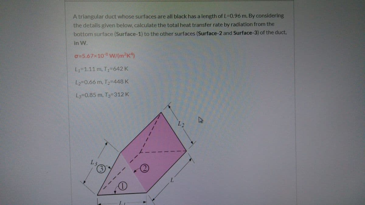 A triangular duct whose surfaces are all black has a length of L-0.96 m. By considering
the details given below, calculate the total heat transfer rate by radiation from the
bottom surface (Surface-1) to the other surfaces (Surface-2 and Surface-3) of the duct,
in W.
o=5.67x10 W/(m²K*)
L1-1.11 m, T1-642 K
L2=0.66 m. T2-448 K
L3=0.85 m, T3-312 K
