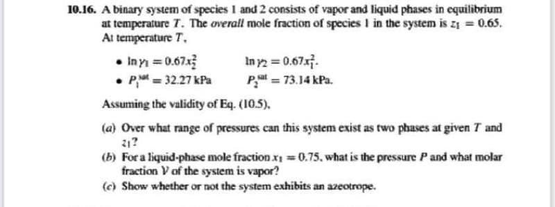 10.16. A binary system of species 1 and 2 consists of vapor and liquid phases in equilibrium
at temperature T. The overall mole fraction of species 1 in the system is z₁ = 0.65.
At temperature T.
• Inyi = 0.67x²
• P=32.27 kPa
In y2 = 0.67x7.
Pat = 73.14 kPa.
Assuming the validity of Eq. (10.5),
(a) Over what range of pressures can this system exist as two phases at given 7 and
21?
(b) For a liquid-phase mole fraction x₁ = 0.75, what is the pressure P and what molar
fraction V of the system is vapor?
(c) Show whether or not the system exhibits an azeotrope.
