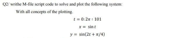 Q2/ writhe M-file script code to solve and plot the following system:
With all concepts of the plotting.
t = 0:2π : 101
x = sint
y = sin(2t + n/4)