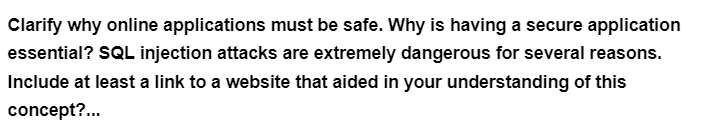 Clarify why online applications must be safe. Why is having a secure application
essential? SQL injection attacks are extremely dangerous for several reasons.
Include at least a link to a website that aided in your understanding of this
concept?...